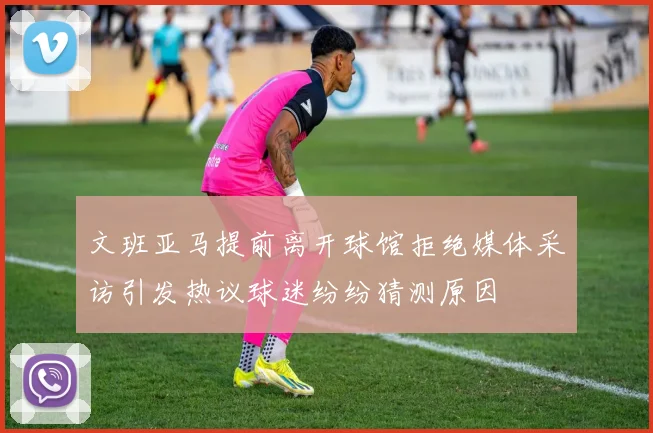 文班亚马提前离开球馆拒绝媒体采访引发热议球迷纷纷猜测原因