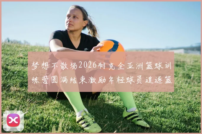梦想不散场2026耐克全亚洲篮球训练营圆满结束激励年轻球员追逐篮球梦想