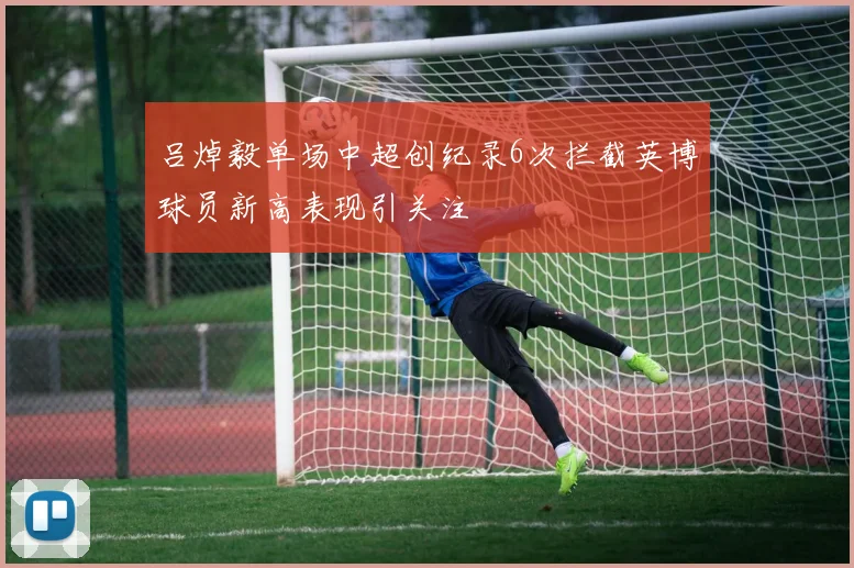 吕焯毅单场中超创纪录6次拦截英博球员新高表现引关注
