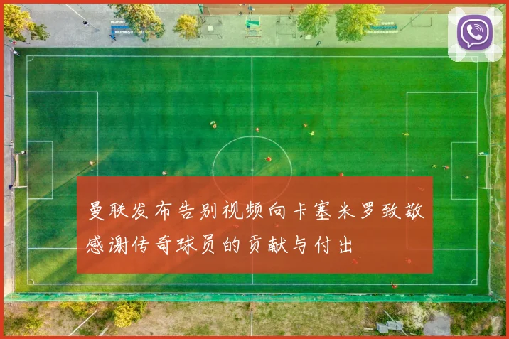 曼联发布告别视频向卡塞米罗致敬感谢传奇球员的贡献与付出