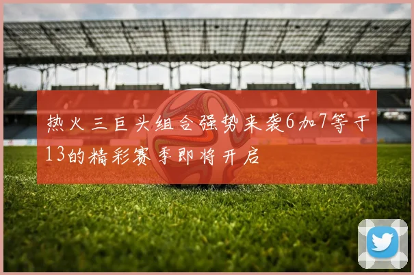 热火三巨头组合强势来袭6加7等于13的精彩赛季即将开启