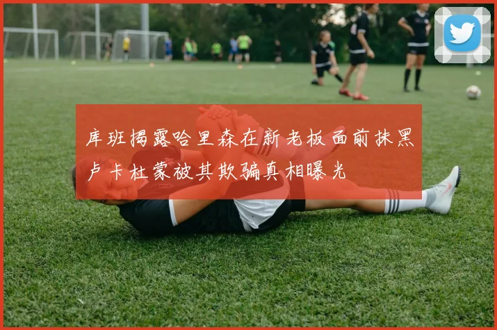 库班揭露哈里森在新老板面前抹黑卢卡杜蒙被其欺骗真相曝光
