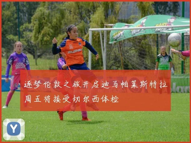 逐梦伦敦之旅开启迪马帕莱斯特拉周五将接受切尔西体检