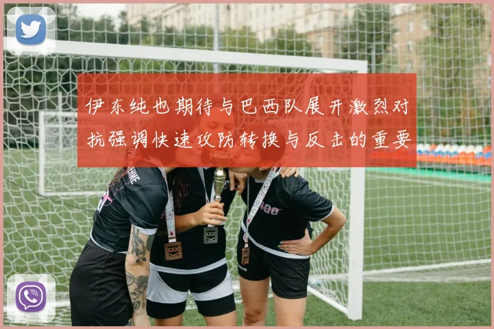伊东纯也期待与巴西队展开激烈对抗强调快速攻防转换与反击的重要性