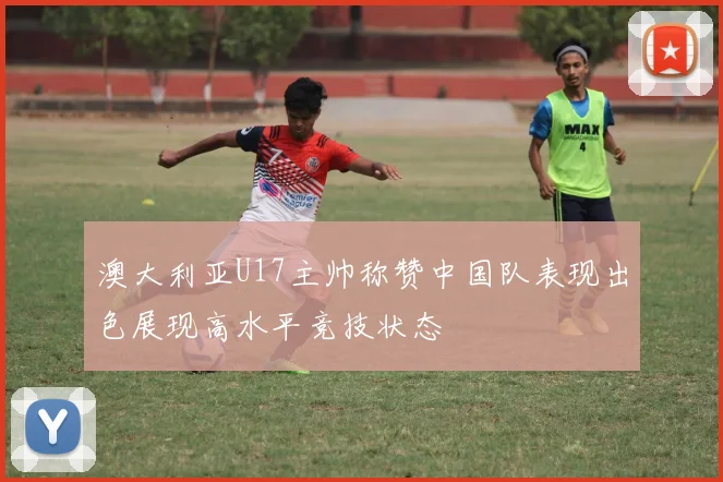 澳大利亚U17主帅称赞中国队表现出色展现高水平竞技状态