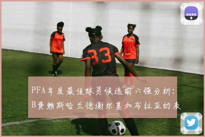 PFA年度最佳球员候选前六强分析：B费赖斯哈兰德谢尔基加布拉亚的表现对比