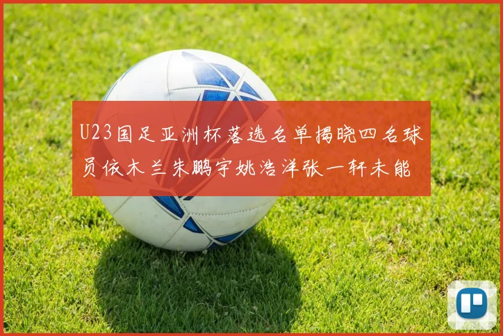 U23国足亚洲杯落选名单揭晓四名球员依木兰朱鹏宇姚浩洋张一轩未能入选