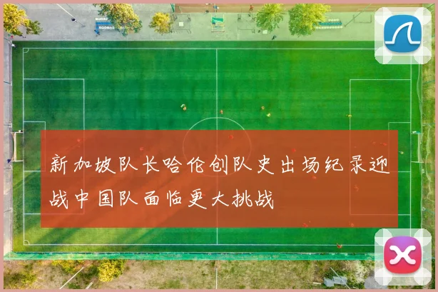新加坡队长哈伦创队史出场纪录迎战中国队面临更大挑战