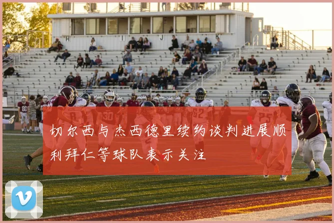 切尔西与杰西德里续约谈判进展顺利拜仁等球队表示关注